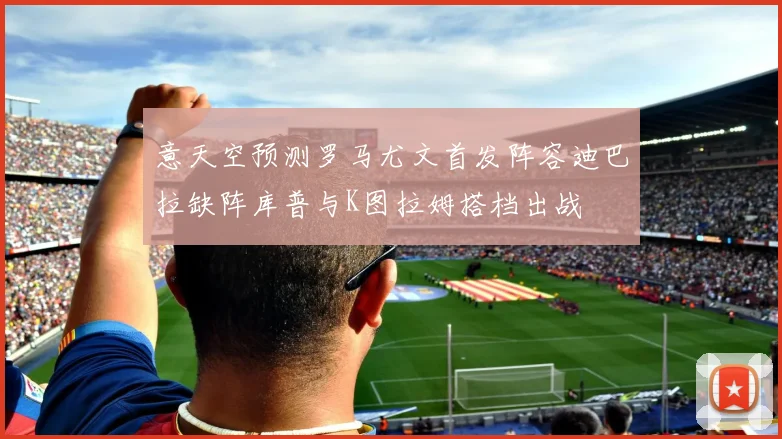 意天空预测罗马尤文首发阵容迪巴拉缺阵库普与K图拉姆搭档出战