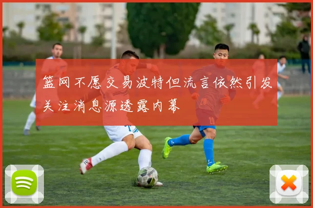 篮网不愿交易波特但流言依然引发关注消息源透露内幕