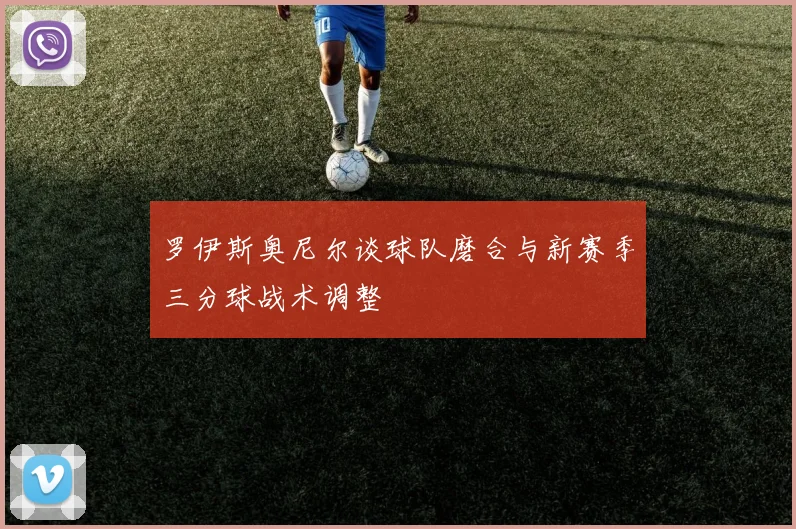 罗伊斯奥尼尔谈球队磨合与新赛季三分球战术调整