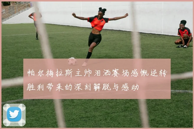 帕尔梅拉斯主帅泪洒赛场感慨逆转胜利带来的深刻解脱与感动