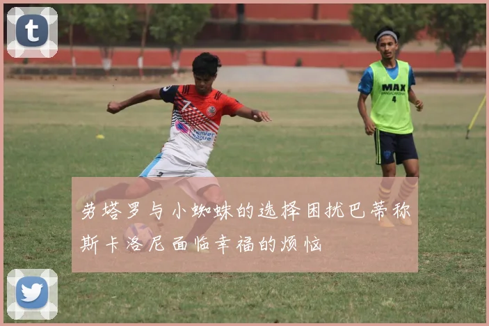 劳塔罗与小蜘蛛的选择困扰巴蒂称斯卡洛尼面临幸福的烦恼