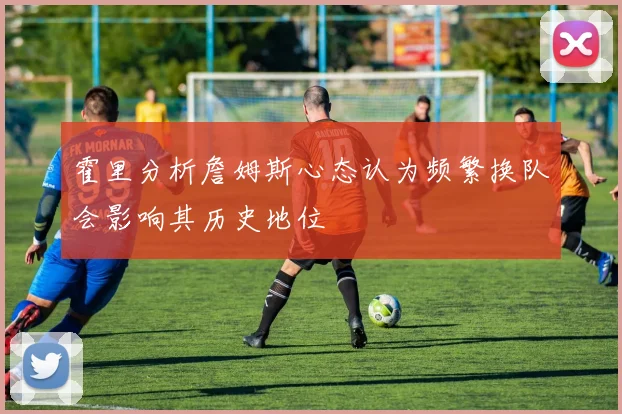 霍里分析詹姆斯心态认为频繁换队会影响其历史地位