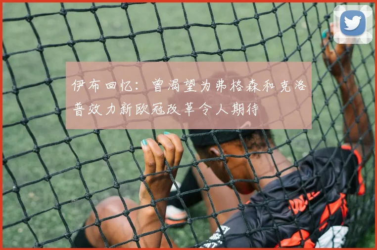 伊布回忆：曾渴望为弗格森和克洛普效力新欧冠改革令人期待