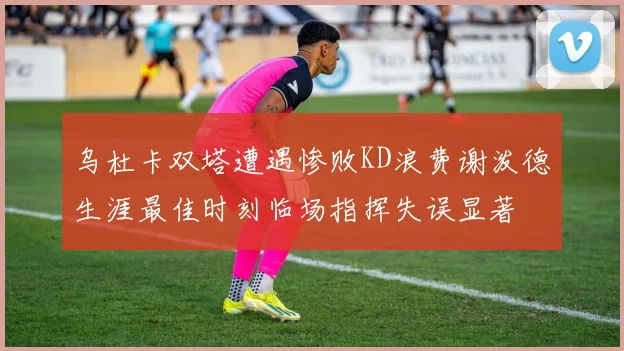 乌杜卡双塔遭遇惨败KD浪费谢泼德生涯最佳时刻临场指挥失误显著