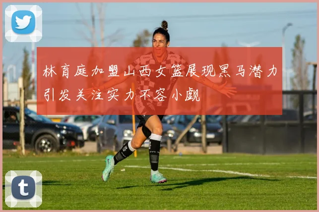 林育庭加盟山西女篮展现黑马潜力引发关注实力不容小觑