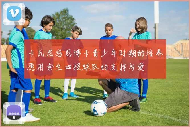 卡瓦尼感恩博卡青少年时期的培养愿用余生回报球队的支持与爱