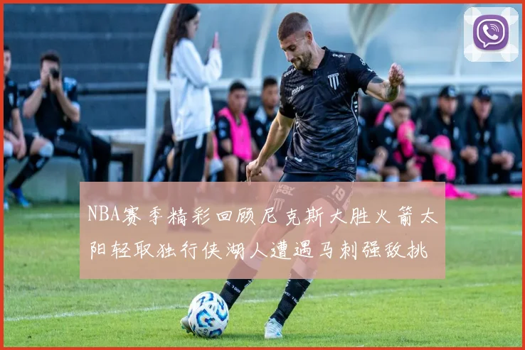 NBA赛季精彩回顾尼克斯大胜火箭太阳轻取独行侠湖人遭遇马刺强敌挑战