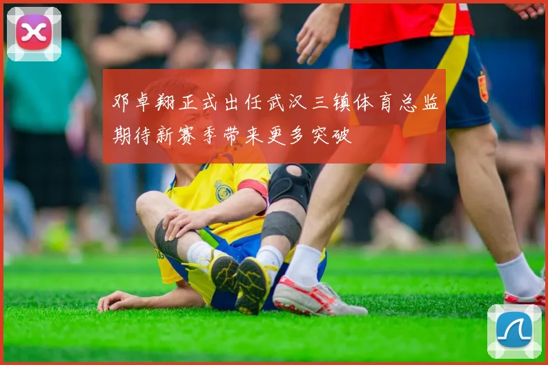 邓卓翔正式出任武汉三镇体育总监期待新赛季带来更多突破