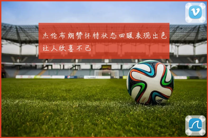 杰伦布朗赞怀特状态回暖表现出色让人欣喜不已