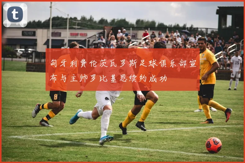 匈牙利费伦茨瓦罗斯足球俱乐部宣布与主帅罗比基恩续约成功