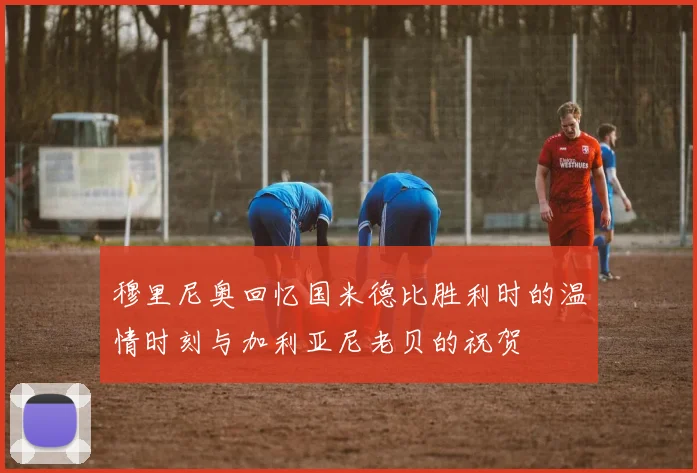 穆里尼奥回忆国米德比胜利时的温情时刻与加利亚尼老贝的祝贺