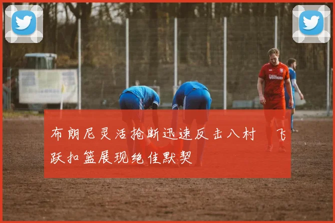 布朗尼灵活抢断迅速反击八村塁飞跃扣篮展现绝佳默契
