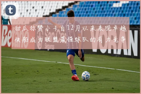 甜瓜称赞小卡自12月以来表现卓越快船成为联盟最强球队的有力竞争者