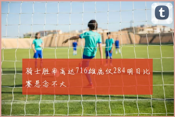 骑士胜率高达716雄鹿仅284明日比赛悬念不大