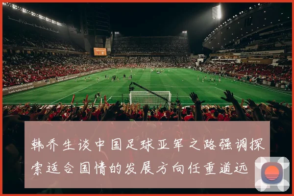 韩乔生谈中国足球亚军之路强调探索适合国情的发展方向任重道远