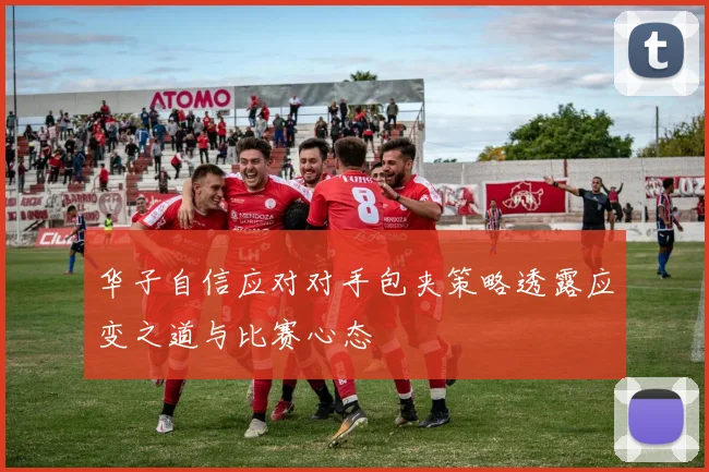 华子自信应对对手包夹策略透露应变之道与比赛心态