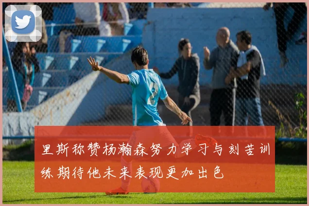 里斯称赞杨瀚森努力学习与刻苦训练期待他未来表现更加出色