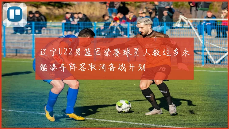 辽宁U22男篮因禁赛球员人数过多未能凑齐阵容取消备战计划