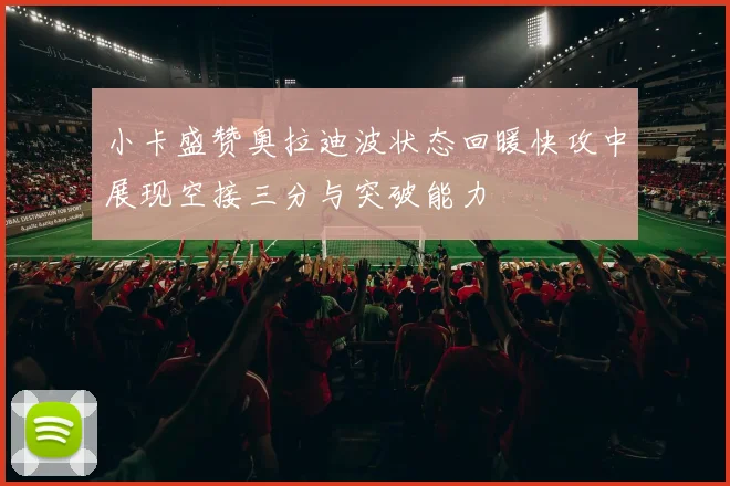 小卡盛赞奥拉迪波状态回暖快攻中展现空接三分与突破能力