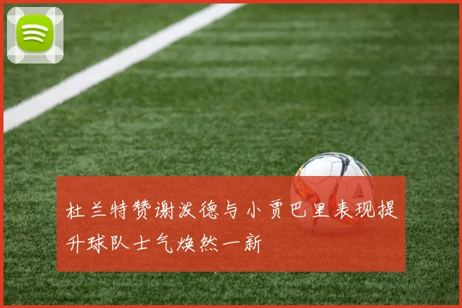杜兰特赞谢泼德与小贾巴里表现提升球队士气焕然一新