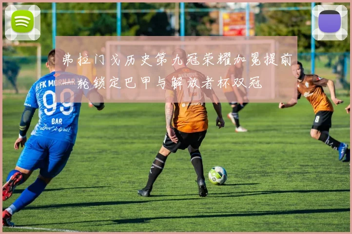 弗拉门戈历史第九冠荣耀加冕提前一轮锁定巴甲与解放者杯双冠