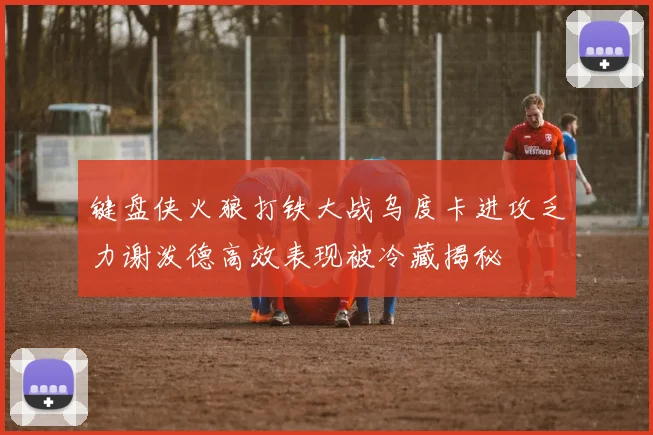 键盘侠火狼打铁大战乌度卡进攻乏力谢泼德高效表现被冷藏揭秘